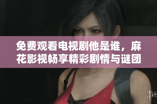 免费观看电视剧他是谁，麻花影视畅享精彩剧情与谜团揭秘
