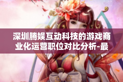 深圳腾娱互动科技的游戏商业化运营职位对比分析-最强NBA解读