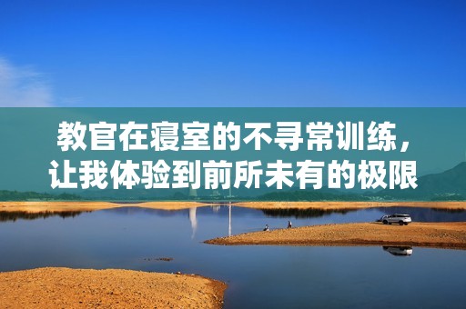 教官在寝室的不寻常训练，让我体验到前所未有的极限疲惫