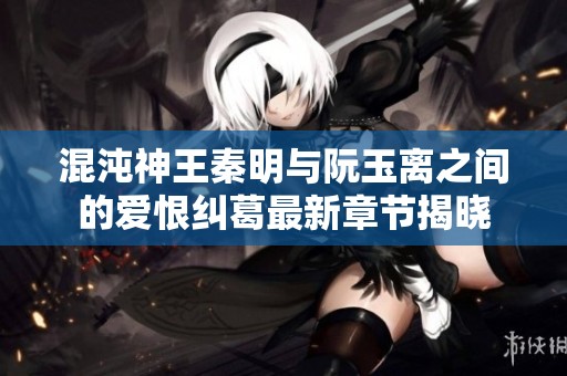 混沌神王秦明与阮玉离之间的爱恨纠葛最新章节揭晓