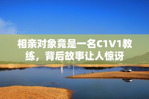 相亲对象竟是一名C1V1教练，背后故事让人惊讶