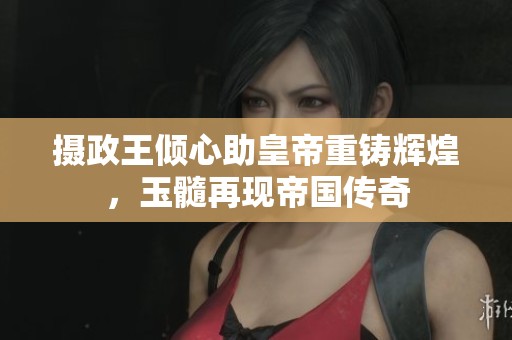 摄政王倾心助皇帝重铸辉煌，玉髓再现帝国传奇