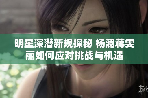 明星深潜新规探秘 杨澜蒋雯丽如何应对挑战与机遇