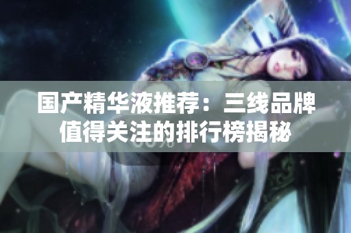 国产精华液推荐：三线品牌值得关注的排行榜揭秘