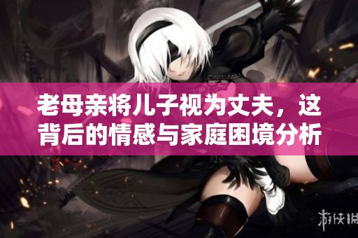 老母亲将儿子视为丈夫，这背后的情感与家庭困境分析