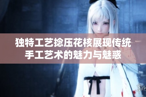 独特工艺捻压花核展现传统手工艺术的魅力与魅惑