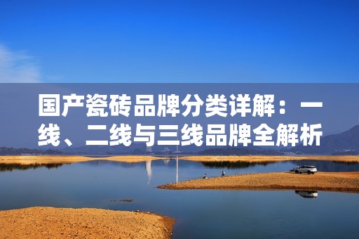 国产瓷砖品牌分类详解：一线、二线与三线品牌全解析
