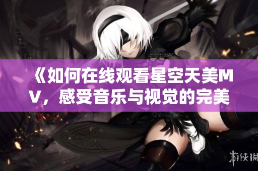 《如何在线观看星空天美MV，感受音乐与视觉的完美结合》