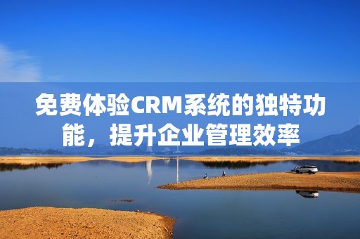 免费体验CRM系统的独特功能，提升企业管理效率