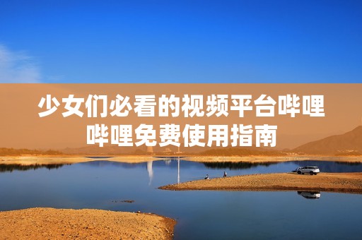 少女们必看的视频平台哔哩哔哩免费使用指南