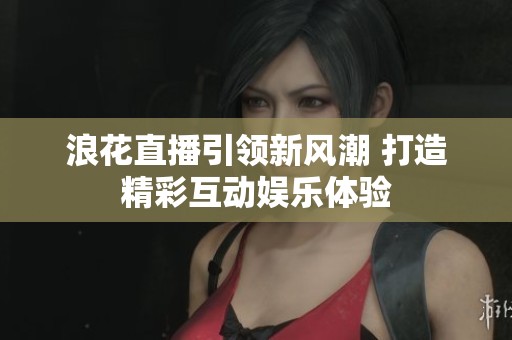 浪花直播引领新风潮 打造精彩互动娱乐体验