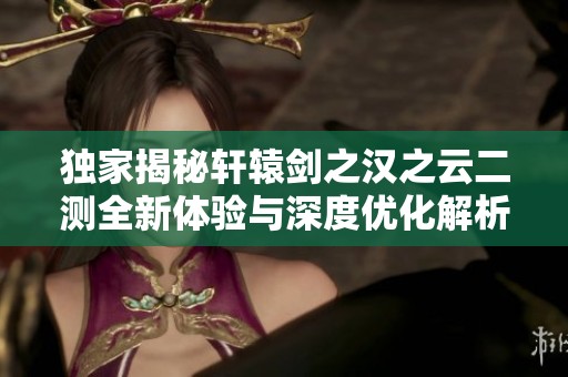 独家揭秘轩辕剑之汉之云二测全新体验与深度优化解析