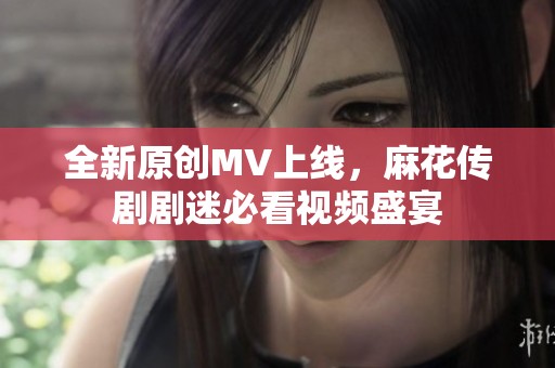 全新原创MV上线，麻花传剧剧迷必看视频盛宴