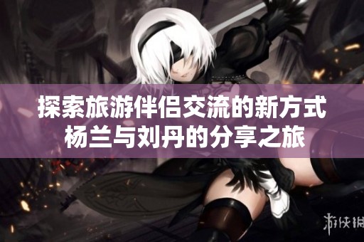 探索旅游伴侣交流的新方式 杨兰与刘丹的分享之旅