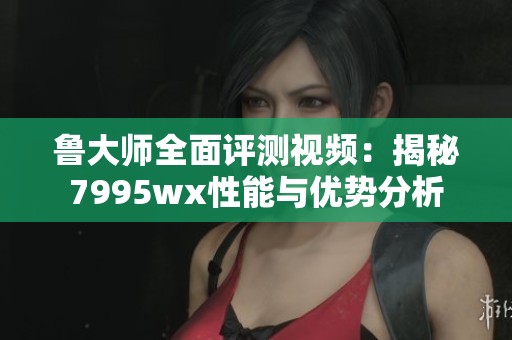 鲁大师全面评测视频：揭秘7995wx性能与优势分析