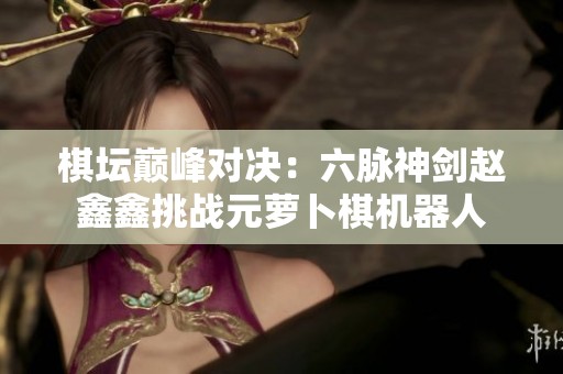 棋坛巅峰对决：六脉神剑赵鑫鑫挑战元萝卜棋机器人