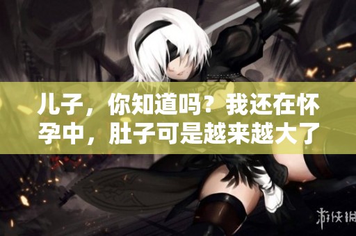 儿子，你知道吗？我还在怀孕中，肚子可是越来越大了哦