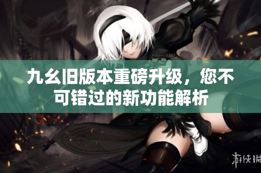 九幺旧版本重磅升级，您不可错过的新功能解析