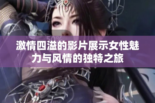 激情四溢的影片展示女性魅力与风情的独特之旅