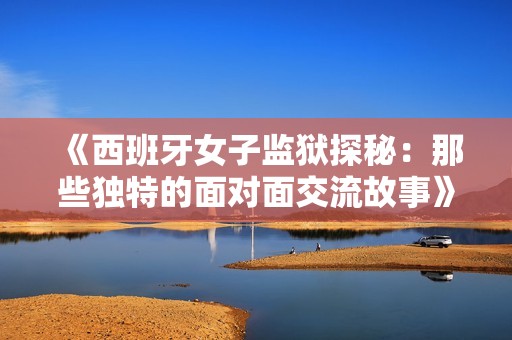 《西班牙女子监狱探秘：那些独特的面对面交流故事》