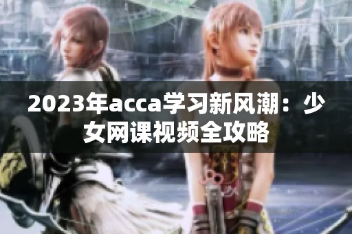 2023年acca学习新风潮：少女网课视频全攻略