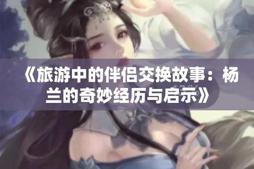 《旅游中的伴侣交换故事：杨兰的奇妙经历与启示》