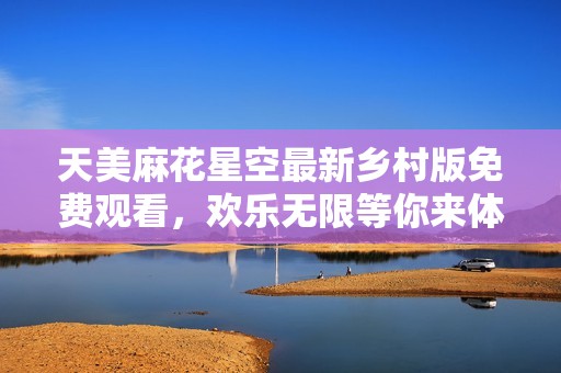 天美麻花星空最新乡村版免费观看，欢乐无限等你来体验