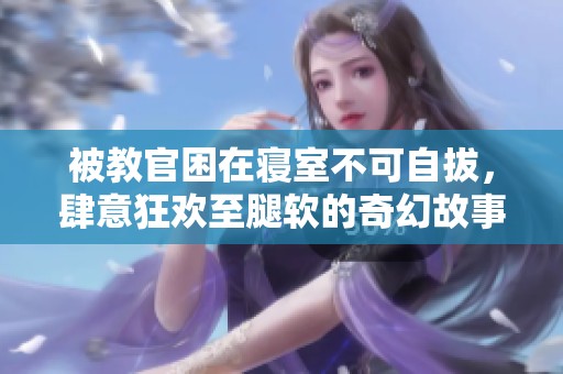 被教官困在寝室不可自拔，肆意狂欢至腿软的奇幻故事