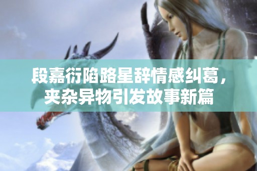 段嘉衍陷路星辞情感纠葛，夹杂异物引发故事新篇