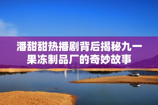 潘甜甜热播剧背后揭秘九一果冻制品厂的奇妙故事