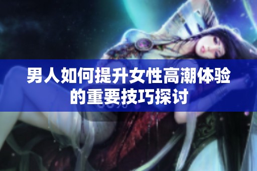 男人如何提升女性高潮体验的重要技巧探讨