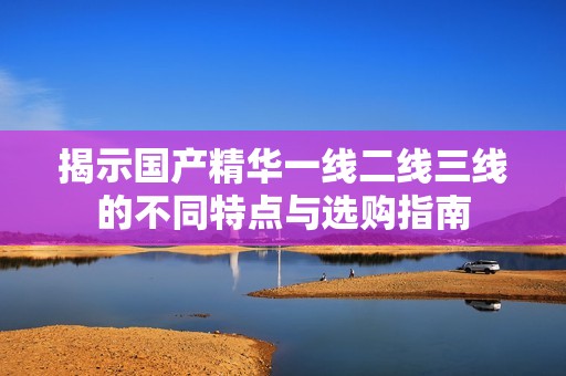 揭示国产精华一线二线三线的不同特点与选购指南
