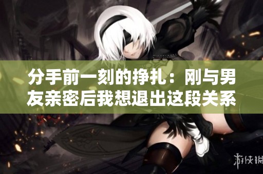 分手前一刻的挣扎：刚与男友亲密后我想退出这段关系