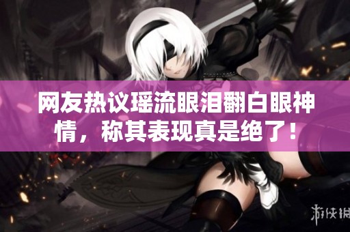 网友热议瑶流眼泪翻白眼神情，称其表现真是绝了！