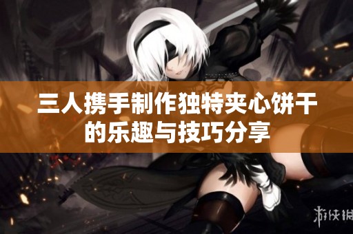 三人携手制作独特夹心饼干的乐趣与技巧分享