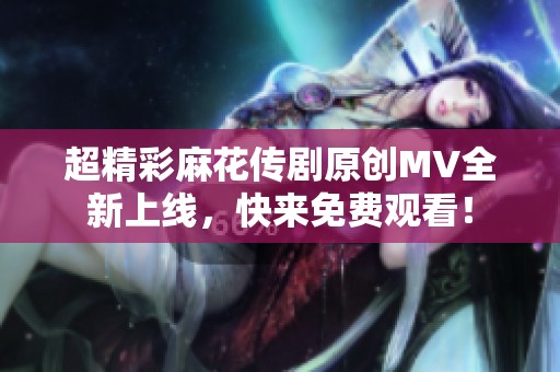 超精彩麻花传剧原创MV全新上线，快来免费观看！