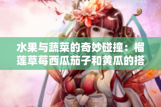 水果与蔬菜的奇妙碰撞：榴莲草莓西瓜茄子和黄瓜的搭配探索