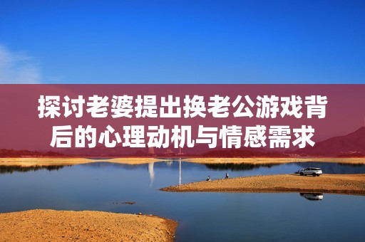 探讨老婆提出换老公游戏背后的心理动机与情感需求