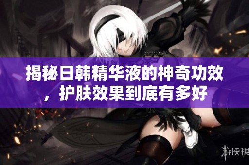 揭秘日韩精华液的神奇功效，护肤效果到底有多好