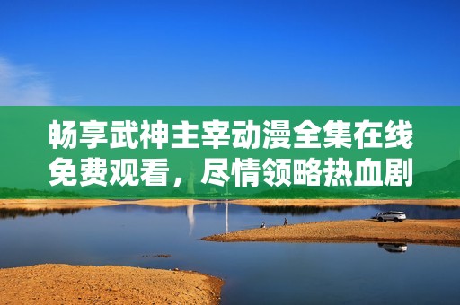 畅享武神主宰动漫全集在线免费观看，尽情领略热血剧情