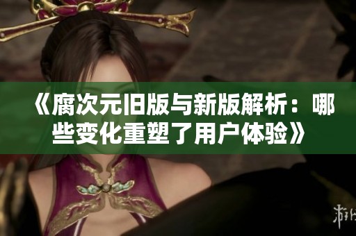 《腐次元旧版与新版解析：哪些变化重塑了用户体验》