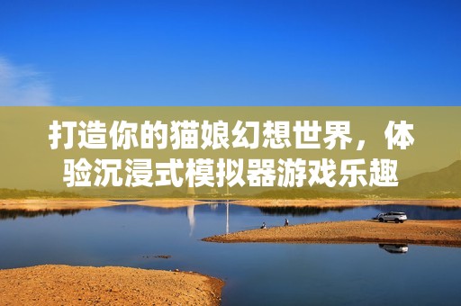 打造你的猫娘幻想世界，体验沉浸式模拟器游戏乐趣